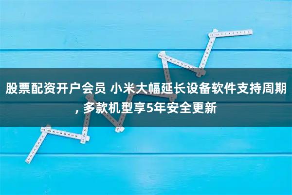 股票配资开户会员 小米大幅延长设备软件支持周期, 多款机型享5年安全更新