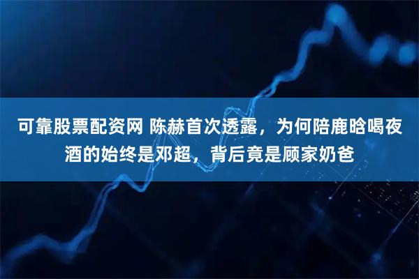 可靠股票配资网 陈赫首次透露，为何陪鹿晗喝夜酒的始终是邓超，背后竟是顾家奶爸