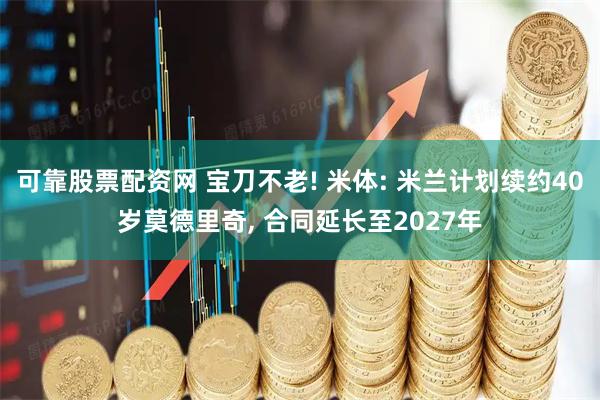 可靠股票配资网 宝刀不老! 米体: 米兰计划续约40岁莫德里奇, 合同延长至2027年