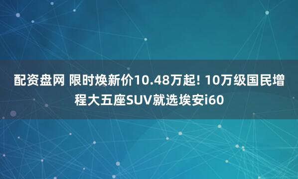 配资盘网 限时焕新价10.48万起! 10万级国民增程大五座SUV就选埃安i60