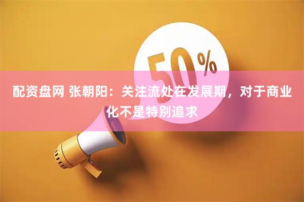 配资盘网 张朝阳：关注流处在发展期，对于商业化不是特别追求