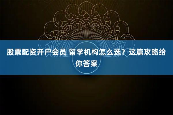 股票配资开户会员 留学机构怎么选？这篇攻略给你答案