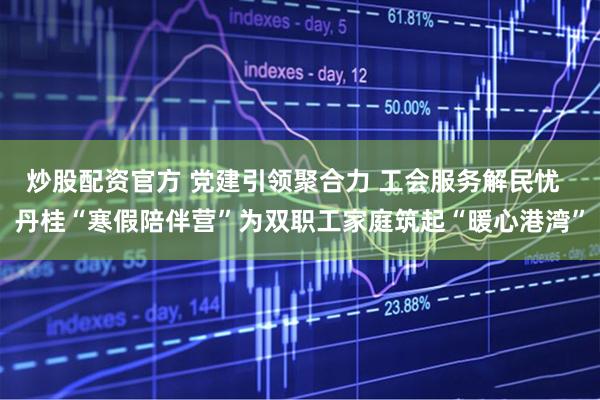 炒股配资官方 党建引领聚合力 工会服务解民忧  丹桂“寒假陪伴营”为双职工家庭筑起“暖心港湾”