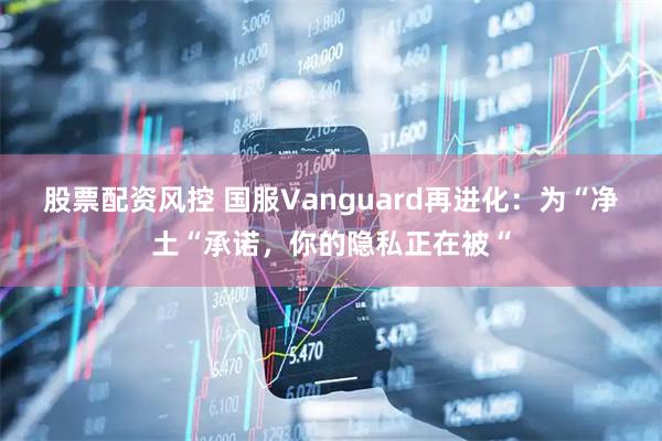 股票配资风控 国服Vanguard再进化：为“净土“承诺，你的隐私正在被“