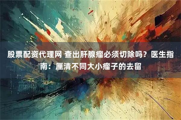 股票配资代理网 查出肝腺瘤必须切除吗？医生指南：厘清不同大小瘤子的去留